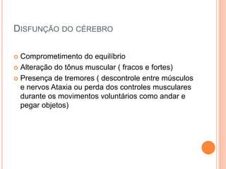 DISFUNÇÃO DO CÉREBRO
 Comprometimento do equilíbrio
 Alteração do tônus muscular ( fracos e fortes)
 Presença de tremores ( descontrole entre músculos
e nervos Ataxia ou perda dos controles musculares
durante os movimentos voluntários como andar e
pegar objetos)
 