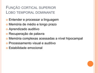 FUNÇÃO CORTICAL SUPERIOR
LOBO TEMPORAL DOMINANTE
 Entender e processar a linguagem
 Memória de médio e longo prazo
 Aprendizado auditivo
 Recuperação de palavra
 Memória complexas acessadas a nível hipocampal
 Processamento visual e auditivo
 Estabilidade emocional
 