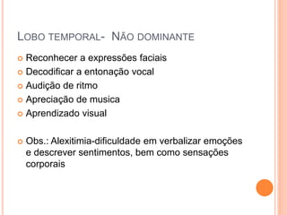 LOBO TEMPORAL- NÃO DOMINANTE
 Reconhecer a expressões faciais
 Decodificar a entonação vocal
 Audição de ritmo
 Apreciação de musica
 Aprendizado visual
 Obs.: Alexitimia-dificuldade em verbalizar emoções
e descrever sentimentos, bem como sensações
corporais
 