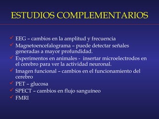 ESTUDIOS COMPLEMENTARIOS
 EEG – cambios en la amplitud y frecuencia
 Magnetoencefalograma – puede detectar señales
generadas a mayor profundidad.
 Experimentos en animales -  insertar microelectrodos en
el cerebro para ver la actividad neuronal.
 Imagen funcional – cambios en el funcionamiento del
cerebro
 PET – glucosa
 SPECT – cambios en flujo sanguíneo
 FMRI
 