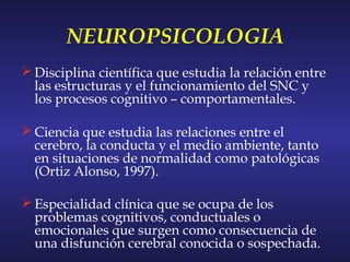 NEUROPSICOLOGIA
 Disciplina científica que estudia la relación entre
las estructuras y el funcionamiento del SNC y
los procesos cognitivo – comportamentales.
 Ciencia que estudia las relaciones entre el
cerebro, la conducta y el medio ambiente, tanto
en situaciones de normalidad como patológicas
(Ortiz Alonso, 1997).
 Especialidad clínica que se ocupa de los
problemas cognitivos, conductuales o
emocionales que surgen como consecuencia de
una disfunción cerebral conocida o sospechada.
 