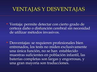VENTAJAS Y DESVENTAJAS
• Ventaja: permite detectar con cierto grado de
certeza daño o disfunción cerebral sin necesidad
de utilizar métodos invasivos.
• Desventajas: se requieren profesionales bien
entrenados, los tests no miden exclusivamente
una única función, no se han establecido
muestras suficientes en población infantil, las
baterías completas son largas y engorrosas, y
una gran mayoría son traducciones.
 