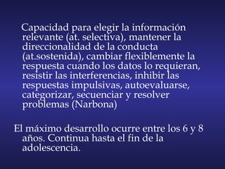 Capacidad para elegir la información
relevante (at. selectiva), mantener la
direccionalidad de la conducta
(at.sostenida), cambiar flexiblemente la
respuesta cuando los datos lo requieran,
resistir las interferencias, inhibir las
respuestas impulsivas, autoevaluarse,
categorizar, secuenciar y resolver
problemas (Narbona)
El máximo desarrollo ocurre entre los 6 y 8
años. Continua hasta el fin de la
adolescencia.
 