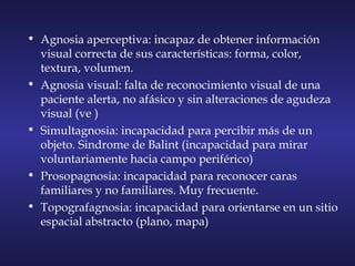 • Agnosia aperceptiva: incapaz de obtener información
visual correcta de sus características: forma, color,
textura, volumen.
• Agnosia visual: falta de reconocimiento visual de una
paciente alerta, no afásico y sin alteraciones de agudeza
visual (ve )
• Simultagnosia: incapacidad para percibir más de un
objeto. Sindrome de Balint (incapacidad para mirar
voluntariamente hacia campo periférico)
• Prosopagnosia: incapacidad para reconocer caras
familiares y no familiares. Muy frecuente.
• Topografagnosia: incapacidad para orientarse en un sitio
espacial abstracto (plano, mapa)
 