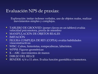 Evaluación NPS de praxias:
Exploración: imitar órdenes verbales, uso de objetos reales, realizar
movimientos simples y complejos.
 TABLERO DE GROOVED: (poner clavos en un tablero) evalúa
velocidad psicomotora, praxia de miembro
 MANIPULACIÓN DE OBJETOS REALES
 IMITACIÓN
 FIGURA COMPLEJA DE REY (COPIA): evalúa habilidades
visoconstructivas
 WISC: Cubos, historietas, rompecabezas, laberintos.
 WPPSI: Figuras geométricas
 K – ABC: movimientos de manos
 DIBUJO DEL RELOJ
 BENDER: 4/6 a 11 años. Evalúa función guestáltica visomotora.
 