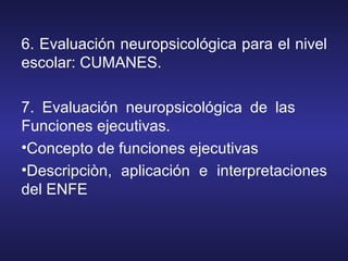 6. Evaluación neuropsicológica para el nivel
escolar: CUMANES.
7. Evaluación neuropsicológica de las
Funciones ejecutivas.
•Concepto de funciones ejecutivas
•Descripciòn, aplicación e interpretaciones
del ENFE
 