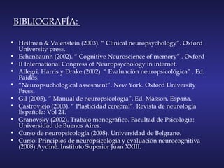 BIBLIOGRAFÍA:
• Heilman & Valenstein (2003). “ Clinical neuropsychology”. Oxford
University press.
• Echenbaunn (2002). “ Cognitive Neuroscience of memory” . Oxford
• II International Congress of Neuropsychology in internet.
• Allegri, Harris y Drake (2002). “ Evaluación neuropsicológica” . Ed.
Paidós.
• “Neuropsuchological assesment”. New York. Oxford University
Press.
• Gil (2005). “ Manual de neuropsicología”. Ed. Masson. España.
• Castroviejo (2003). “ Plasticidad cerebral”. Revista de neurología
Española: Vol 24.
• Granovsky (2002). Trabajo monográfico. Facultad de Psicología:
Universidad de Buenos Aires.
• Curso de neuropsicología (2008). Universidad de Belgrano.
• Curso: Principios de neuropsicología y evaluación neurocognitiva
(2008).Aydinè. Instituto Superior Juan XXIII.
 