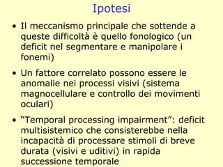 Ipotesi
• Il meccanismo principale che sottende a
queste difficoltà è quello fonologico (un
deficit nel segmentare e manipolare i
fonemi)
• Un fattore correlato possono essere le
anomalie nei processi visivi (sistema
magnocellulare e controllo dei movimenti
oculari)
• “Temporal processing impairment”: deficit
multisistemico che consisterebbe nella
incapacità di processare stimoli di breve
durata (visivi e uditivi) in rapida
successione temporale
 