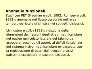 Anomalie funzionali
Studi con PET (Hagman e coll. 1992; Rumsey e coll.
1992): anomalie nel flusso cerebrale nell’area
temporo-parietale di sinistra nei soggetti dislessici.
Livingston e coll. (1991): riduzione delle
dimensioni dei neuroni degli strati magnicellulare
nel nucleo genicolato laterale del talamo da
associare, secondo gli autori, al deficit funzionale
del sistema visivo magnicellulare evidenziato con
la registrazione di potenziali evocati e visivi
pattern a scacchiera in pazienti dislessici.
 