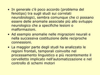 • In generale c’è poco accordo (problema del
fenotipo) tra sugli studi sui correlati
neurobiologici, sembra comunque che ci possano
essere delle anomalie associate più allo sviluppo
neurologico che a specifiche lesioni o
malformazioni.
• Ad esempio anomalie nelle migrazioni neurali e
nella successiva costituzione delle reciproche
connessioni.
• La maggior parte degli studi ha analizzato le
regioni frontali, temporali coinvolte nel
processamento linguistico e più recentemente il
cervelletto implicato nell’automatizzazione e nel
controllo di schemi motori
 