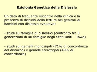 Eziologia Genetica della Dislessia
Un dato di frequente riscontro nella clinica è la
presenza di disturbi della lettura nei genitori di
bambini con dislessia evolutiva:
- studi su famiglie di dislessici (confronto fra 3
generazioni di 40 famiglie negli Stati Uniti – Iowa)
- studi sui gemelli monozigoti (71% di concordanza
del disturbo) e gemelli eterozigoti (49% di
concordanza)
 
