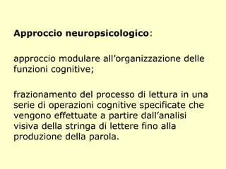 Approccio neuropsicologico:
approccio modulare all’organizzazione delle
funzioni cognitive;
frazionamento del processo di lettura in una
serie di operazioni cognitive specificate che
vengono effettuate a partire dall’analisi
visiva della stringa di lettere fino alla
produzione della parola.
 