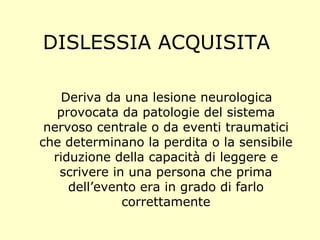 DISLESSIA ACQUISITA
Deriva da una lesione neurologica
provocata da patologie del sistema
nervoso centrale o da eventi traumatici
che determinano la perdita o la sensibile
riduzione della capacità di leggere e
scrivere in una persona che prima
dell’evento era in grado di farlo
correttamente
 