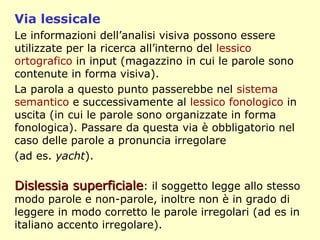 Via lessicale
Le informazioni dell’analisi visiva possono essere
utilizzate per la ricerca all’interno del lessico
ortografico in input (magazzino in cui le parole sono
contenute in forma visiva).
La parola a questo punto passerebbe nel sistema
semantico e successivamente al lessico fonologico in
uscita (in cui le parole sono organizzate in forma
fonologica). Passare da questa via è obbligatorio nel
caso delle parole a pronuncia irregolare
(ad es. yacht).
Dislessia superficialeDislessia superficiale: il soggetto legge allo stesso
modo parole e non-parole, inoltre non è in grado di
leggere in modo corretto le parole irregolari (ad es in
italiano accento irregolare).
 