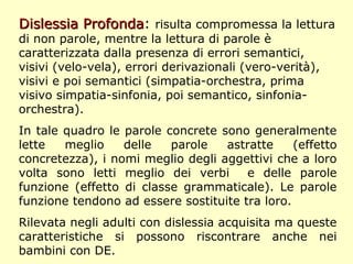 Dislessia ProfondaDislessia Profonda: risulta compromessa la lettura
di non parole, mentre la lettura di parole è
caratterizzata dalla presenza di errori semantici,
visivi (velo-vela), errori derivazionali (vero-verità),
visivi e poi semantici (simpatia-orchestra, prima
visivo simpatia-sinfonia, poi semantico, sinfonia-
orchestra).
In tale quadro le parole concrete sono generalmente
lette meglio delle parole astratte (effetto
concretezza), i nomi meglio degli aggettivi che a loro
volta sono letti meglio dei verbi e delle parole
funzione (effetto di classe grammaticale). Le parole
funzione tendono ad essere sostituite tra loro.
Rilevata negli adulti con dislessia acquisita ma queste
caratteristiche si possono riscontrare anche nei
bambini con DE.
 