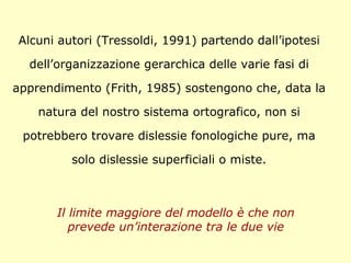Alcuni autori (Tressoldi, 1991) partendo dall’ipotesi
dell’organizzazione gerarchica delle varie fasi di
apprendimento (Frith, 1985) sostengono che, data la
natura del nostro sistema ortografico, non si
potrebbero trovare dislessie fonologiche pure, ma
solo dislessie superficiali o miste.
Il limite maggiore del modello è che non
prevede un’interazione tra le due vie
 