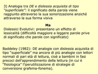 3) Analogia tra DE e dislessia acquisita di tipo
“superficiale”: il significato della parola viene
raggiunto attraverso la sua sonorizzazione anziché
attraverso la sua forma visiva
Ma
Dislessici Evolutivi: presentano un effetto di
lessicalità (difficoltà maggiore a leggere parole prive
di significato che parole con significato)
Baddeley (1982): DE analogie con dislessia acquisita di
tipo “superficiale” ma ancora di più analogie con lettori
normali di pari età di lettura, cioè a bambini in fasi
precoci dell’apprendimento della lettura (in cui è
“fisiologica” l’iperutilizzazione di strategie di
conversione grafema-fonema).
 