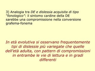 3) Analogia tra DE e dislessia acquisita di tipo
“fonologico”: il sintomo cardine della DE
sarebbe una compromissione nella conversione
grafema-fonema
In età evolutiva si osservano frequentemente
tipi di dislessie più variegate che quelle
dell’età adulta, con pattern di compromissioni
in entrambe le vie di lettura e in gradi
differenti
 