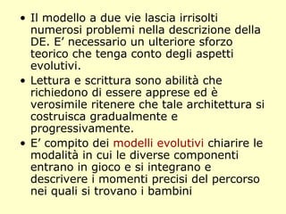 • Il modello a due vie lascia irrisolti
numerosi problemi nella descrizione della
DE. E’ necessario un ulteriore sforzo
teorico che tenga conto degli aspetti
evolutivi.
• Lettura e scrittura sono abilità che
richiedono di essere apprese ed è
verosimile ritenere che tale architettura si
costruisca gradualmente e
progressivamente.
• E’ compito dei modelli evolutivi chiarire le
modalità in cui le diverse componenti
entrano in gioco e si integrano e
descrivere i momenti precisi del percorso
nei quali si trovano i bambini
 