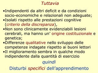 quindi
Disturbi specifici dell’apprendimento
Tuttavia
•Indipendenti da altri deficit e da condizioni
socio-economiche e relazionali non adeguate;
•Isolati rispetto alle prestazioni cognitive
(criterio della discrepanza),
•Non sono clinicamente evidenziabili lesioni
cerebrali, ma hanno un’ origine costituzionale e
genetica;
•Differenze qualitative nello sviluppo delle
competenze indagate rispetto ai buoni lettori
•Il miglioramento sembra in qualche modo
indipendente dalla quantità di esercizio
 