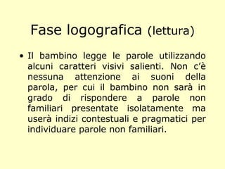 Fase logografica (lettura)
• Il bambino legge le parole utilizzando
alcuni caratteri visivi salienti. Non c’è
nessuna attenzione ai suoni della
parola, per cui il bambino non sarà in
grado di rispondere a parole non
familiari presentate isolatamente ma
userà indizi contestuali e pragmatici per
individuare parole non familiari.
 