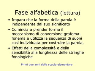 Fase alfabetica (lettura)
• Impara che la forma della parola è
indipendente dal suo significato
• Comincia a prender forma il
meccanismo di conversione grafema-
fonema e utilizza la sequenza di suoni
così individuata per costruire la parola.
• Effetti della complessità e della
sensibilità alla lunghezza delle stringhe
fonologiche
Primi due anni della scuola elementare
 