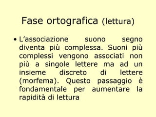 Fase ortografica (lettura)
• L’associazione suono segno
diventa più complessa. Suoni più
complessi vengono associati non
più a singole lettere ma ad un
insieme discreto di lettere
(morfema). Questo passaggio è
fondamentale per aumentare la
rapidità di lettura
 