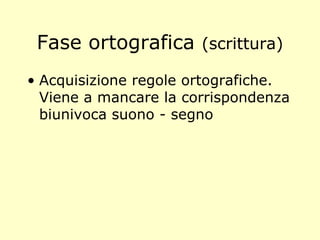 Fase ortografica (scrittura)
• Acquisizione regole ortografiche.
Viene a mancare la corrispondenza
biunivoca suono - segno
 