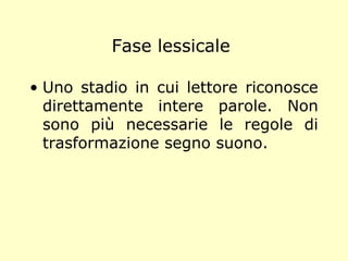 Fase lessicale
• Uno stadio in cui lettore riconosce
direttamente intere parole. Non
sono più necessarie le regole di
trasformazione segno suono.
 