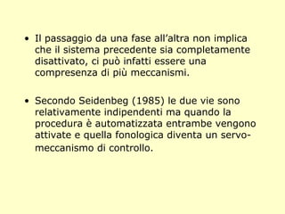 • Il passaggio da una fase all’altra non implica
che il sistema precedente sia completamente
disattivato, ci può infatti essere una
compresenza di più meccanismi.
• Secondo Seidenbeg (1985) le due vie sono
relativamente indipendenti ma quando la
procedura è automatizzata entrambe vengono
attivate e quella fonologica diventa un servo-
meccanismo di controllo.
 