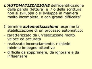 L’AUTOMATIZZAZIONE dell’identificazione
della parola (lettura) e / o della scrittura
non si sviluppa o si sviluppa in maniera
molto incompleta, o con grandi difficolta’
Il termine automatizzazione esprime la
stabilizzazione di un processo automatico:
- caratterizzato da un’esecuzione molto
veloce ed accurata
- realizzato inconsciamente, richiede
minimo impegno attentivo
- difficile da sopprimere, da ignorare e da
influenzare
 