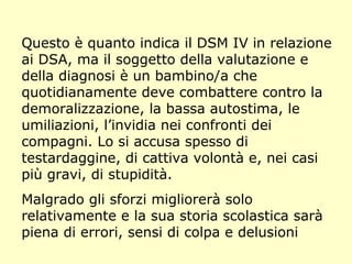 Questo è quanto indica il DSM IV in relazione
ai DSA, ma il soggetto della valutazione e
della diagnosi è un bambino/a che
quotidianamente deve combattere contro la
demoralizzazione, la bassa autostima, le
umiliazioni, l’invidia nei confronti dei
compagni. Lo si accusa spesso di
testardaggine, di cattiva volontà e, nei casi
più gravi, di stupidità.
Malgrado gli sforzi migliorerà solo
relativamente e la sua storia scolastica sarà
piena di errori, sensi di colpa e delusioni
 
