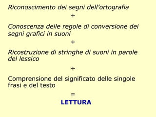 Riconoscimento dei segni dell’ortografia
+
Conoscenza delle regole di conversione dei
segni grafici in suoni
+
Ricostruzione di stringhe di suoni in parole
del lessico
+
Comprensione del significato delle singole
frasi e del testo
=
LETTURA
 