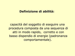 Definizione di abilità:
capacità del soggetto di eseguire una
procedura composta da una sequenza di
atti in modo rapido, corretto e con
basso dispendio di energie (padronanza
comportamentale).
 