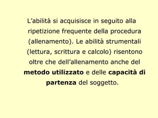 L’abilità si acquisisce in seguito alla
ripetizione frequente della procedura
(allenamento). Le abilità strumentali
(lettura, scrittura e calcolo) risentono
oltre che dell’allenamento anche del
metodo utilizzato e delle capacità di
partenza del soggetto.
 