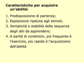 Caratteristiche per acquisire
un’abilità:
1. Predisposizione di partenza;
2. Esposizione ripetuta agli stimoli;
3. Semplicità e stabilità della sequenza
degli atti da apprendere;
4. A parità di condizioni, più frequente è
l’esercizio, più rapida è l’acquisizione
dell’abilità
 