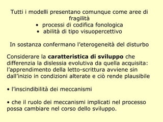 Tutti i modelli presentano comunque come aree di
fragilità
• processi di codifica fonologica
• abilità di tipo visuopercettivo
In sostanza confermano l’eterogeneità del disturbo
Considerare la caratteristica di sviluppo che
differenzia la dislessia evolutiva da quella acquisita:
l’apprendimento della letto-scrittura avviene sin
dall’inizio in condizioni alterate e ciò rende plausibile
• l’inscindibilità dei meccanismi
• che il ruolo dei meccanismi implicati nel processo
possa cambiare nel corso dello sviluppo.
 