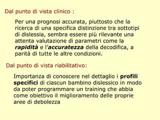 Dal punto di vista clinico :
Importanza di conoscere nel dettaglio i profili
specifici di ciascun bambino dislessico in modo
da poter programmare un training che abbia
come obiettivo il miglioramento delle proprie
aree di debolezza
Dal punto di vista riabilitativo:
Per una prognosi accurata, piuttosto che la
ricerca di una specifica distinzione tra sottotipi
di dislessia, sembra essere più rilevante una
attenta valutazione di parametri come la
rapidità e l’accuratezza della decodifica, a
parità di tutte le altre condizioni.
 