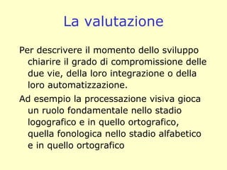 La valutazione
Per descrivere il momento dello sviluppo
chiarire il grado di compromissione delle
due vie, della loro integrazione o della
loro automatizzazione.
Ad esempio la processazione visiva gioca
un ruolo fondamentale nello stadio
logografico e in quello ortografico,
quella fonologica nello stadio alfabetico
e in quello ortografico
 