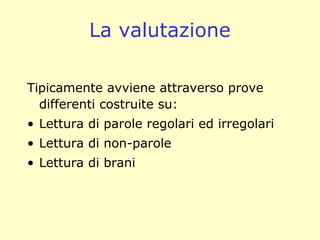 La valutazione
Tipicamente avviene attraverso prove
differenti costruite su:
• Lettura di parole regolari ed irregolari
• Lettura di non-parole
• Lettura di brani
 
