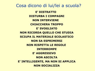 E’ DISTRATTO
DISTURBA I COMPAGNI
NON INTERVIENE
CHIACCHERA TROPPO
E’ SVOGLIATO
NON RICORDA QUELLO CHE STUDIA
SCIUPA IL MATERIALE SCOLASTICO
NON SA ESPRIMERSI
NON RISPETTA LE REGOLE
INTERROMPE
E’ AGGRESSIVO
NON ASCOLTA
E’ INTELLIGENTE, MA NON SI APPLICA
NON SOCIALIZZA
Cosa dicono di lui/lei a scuola?
 