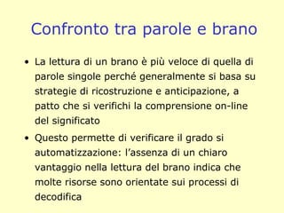 Confronto tra parole e brano
• La lettura di un brano è più veloce di quella di
parole singole perché generalmente si basa su
strategie di ricostruzione e anticipazione, a
patto che si verifichi la comprensione on-line
del significato
• Questo permette di verificare il grado si
automatizzazione: l’assenza di un chiaro
vantaggio nella lettura del brano indica che
molte risorse sono orientate sui processi di
decodifica
 