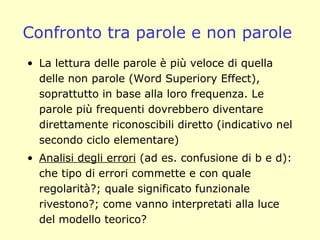 Confronto tra parole e non parole
• La lettura delle parole è più veloce di quella
delle non parole (Word Superiory Effect),
soprattutto in base alla loro frequenza. Le
parole più frequenti dovrebbero diventare
direttamente riconoscibili diretto (indicativo nel
secondo ciclo elementare)
• Analisi degli errori (ad es. confusione di b e d):
che tipo di errori commette e con quale
regolarità?; quale significato funzionale
rivestono?; come vanno interpretati alla luce
del modello teorico?
 