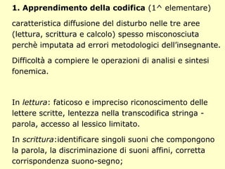 1. Apprendimento della codifica (1^ elementare)
caratteristica diffusione del disturbo nelle tre aree
(lettura, scrittura e calcolo) spesso misconosciuta
perchè imputata ad errori metodologici dell’insegnante.
Difficoltà a compiere le operazioni di analisi e sintesi
fonemica.
In lettura: faticoso e impreciso riconoscimento delle
lettere scritte, lentezza nella transcodifica stringa -
parola, accesso al lessico limitato.
In scrittura:identificare singoli suoni che compongono
la parola, la discriminazione di suoni affini, corretta
corrispondenza suono-segno;
 