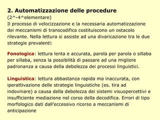 2. Automatizzazione delle procedure
(2^-4^elementare)
Il processo di velocizzazione e la necessaria automatizzazione
dei meccanismi di transcodifica costituiscono un ostacolo
rilevante. Nella lettura si assiste ad una divaricazione tra le due
strategie prevalenti:
Fonologica: lettura lenta e accurata, parola per parola o sillaba
per sillaba, senza la possibilità di passare ad una migliore
padronanza a causa della debolezza dei processi linguistici.
Linguistica: lettura abbastanza rapida ma inaccurata, con
iperattivazione delle strategie linguistiche (es. tira ad
indovinare) a causa della debolezza dei sistemi visuopercettivi e
insufficiente mediazione nel corso della decodifica. Errori di tipo
morfologico dati dall’eccessivo ricorso a meccanismi di
anticipazione
 