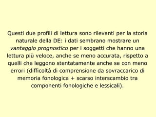 Questi due profili di lettura sono rilevanti per la storia
naturale della DE: i dati sembrano mostrare un
vantaggio prognostico per i soggetti che hanno una
lettura più veloce, anche se meno accurata, rispetto a
quelli che leggono stentatamente anche se con meno
errori (difficoltà di comprensione da sovraccarico di
memoria fonologica + scarso interscambio tra
componenti fonologiche e lessicali).
 