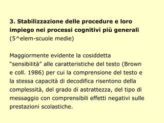 3. Stabilizzazione delle procedure e loro
impiego nei processi cognitivi più generali
(5^elem-scuole medie)
Maggiormente evidente la cosiddetta
“sensibilità” alle caratteristiche del testo (Brown
e coll. 1986) per cui la comprensione del testo e
la stessa capacità di decodifica risentono della
complessità, del grado di astrattezza, del tipo di
messaggio con comprensibili effetti negativi sulle
prestazioni scolastiche.
 