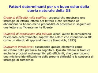 Fattori determinanti per un buon esito della
storia naturale della DE
Grado di difficoltà nella codifica: soggetti che mostrano una
strategia di lettura lettera per lettera e che stentano ad
abbandonarla hanno meno probabilità di accedere in seguito ad
una lettura sufficientemente fluente.
Quantità di esposizione alla lettura: alcuni autori lo considerano
l’elemento determinante, soprattutto coloro che intendono la DE
come un ritardo di apprendimento (Stanovich, 1993).
Quoziente intellettivo: assumendo questo elemento come
indicatore delle potenzialità cognitive. Questo fattore si traduce
anche in processi metacognitivi più efficienti, che garantiscono
una migliore identificazione delle proprie difficoltà e la scoperta di
strategie di compenso.
 