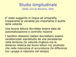 E’ stato suggerito in lingue ad ortografia
trasparente la variabile più importante è quella
della velocità.
Una buona lettura dovrebbe essere data da
automatizzazione e controllo insieme
I bambini dislessici italiani dovrebbero essere
caratterizzati soprattutto da una persistenza
nella lentezza (la velocità migliora ma la
distanza relativa dai buoni lettori no) piuttosto
che nella mancanza di accuratezza (le differenze
tra i gruppi si riducono nel tempo)
Studio longitudinale
Stella, Cerruti Biondino, 2002
 