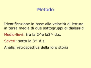 Identificazione in base alla velocità di lettura
in terza media di due sottogruppi di dislessici
Medio-lievi: tra la 2^e la3^ d.s.
Severi: sotto la 3^ d.s.
Analisi retrospettiva della loro storia
Metodo
 